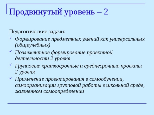 Продвинутый уровень – 2   Педагогические задачи: Формирование предметных умений как универсальных (общеучебных) Поэлементное формирование проектной деятельности 2 уровня Групповые краткосрочные и среднесрочные проекты 2 уровня Применение проектирования в самообучении, самоорганизации групповой работы в школьной среде, жизненном самоопределении 