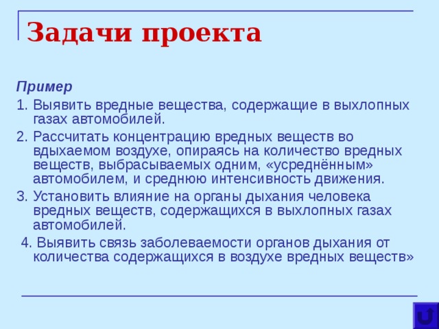 Задачи проекта Пример 1. Выявить вредные вещества, содержащие в выхлопных газах автомобилей. 2. Рассчитать концентрацию вредных веществ во вдыхаемом воздухе, опираясь на количество вредных веществ, выбрасываемых одним, «усреднённым» автомобилем, и среднюю интенсивность движения. 3. Установить влияние на органы дыхания человека вредных веществ, содержащихся в выхлопных газах автомобилей.  4. Выявить связь заболеваемости органов дыхания от количества содержащихся в воздухе вредных веществ» 