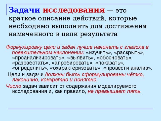 Задачи исследования — это краткое описание действий, которые необходимо выполнить для достижения намеченного в цели результата Формулировку цели и задач лучше начинать с глагола в повелительном наклонении: «изучить», «раскрыть», «проанализировать», «выявить», «обосновать», «разработать», «апробировать», «показать», «определить», «охарактеризовать», «провести анализ».  Цели и задачи должны быть сформулированы чётко, лаконично, конкретно и понятно.  Число  задач зависит от содержания моделируемого исследования и, как правило, не превышает пять . 
