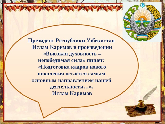  Президент Республики Узбекистан  Ислам Каримов в произведении  «Высокая духовность – непобедимая сила» пишет:  «Подготовка кадров нового поколения остаётся самым основным направлением нашей деятельности…».   Ислам Каримов  