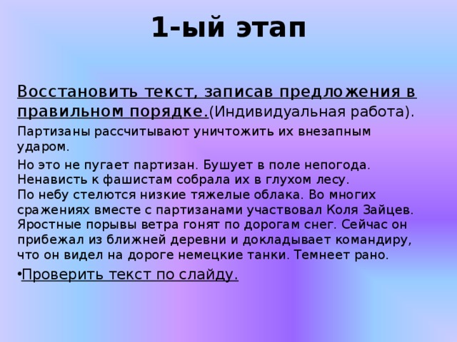 1-ый этап   Восстановить текст, записав предложения в правильном порядке. (Индивидуальная работа).  Партизаны рассчитывают уничтожить их внезапным ударом. Но это не пугает партизан. Бушует в поле непогода. Ненависть к фашистам собрала их в глухом лесу.  По небу стелются низкие тяжелые облака. Во многих сражениях вместе с партизанами участвовал Коля Зайцев. Яростные порывы ветра гонят по дорогам снег. Сейчас он прибежал из ближней деревни и докладывает командиру, что он видел на дороге немецкие танки. Темнеет рано. Проверить текст по слайду. 