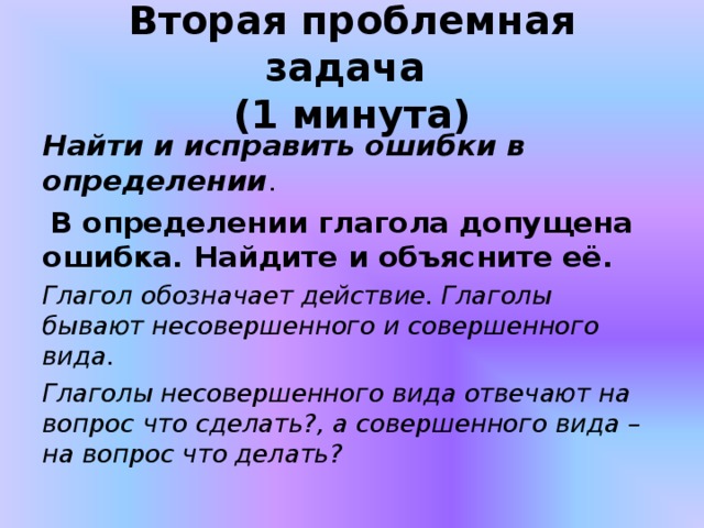 Вторая проблемная задача  (1 минута) Найти и исправить ошибки в определении .  В определении глагола допущена ошибка. Найдите и объясните её. Глагол обозначает действие. Глаголы бывают несовершенного и совершенного вида. Глаголы несовершенного вида отвечают на вопрос что сделать?, а совершенного вида – на вопрос что делать?  