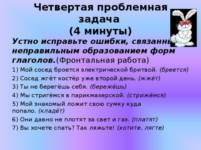  Четвертая проблемная задача    (4 минуты)   Устно исправьте ошибки, связанные с неправильным образованием форм глаголов. (Фронтальная работа) 1) Мой сосед броется электрической бритвой.  (бреется) 2) Сосед жгёт костёр уже второй день.  (жжёт) 3) Ты не берегёшь себя . (бережёшь) 4) Мы стригёмся в парикмахерской.  (стрижёмся) 5) Мой знакомый ложит свою сумку куда попало.  (кладёт) 6) Они давно не плотят за свет и газ.  (платят) 7) Вы хочете спать? Так ляжьте!  (хотите, лягте)  