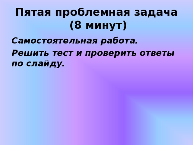  Пятая проблемная задача  (8 минут)   Самостоятельная работа. Решить тест и проверить ответы по слайду. 