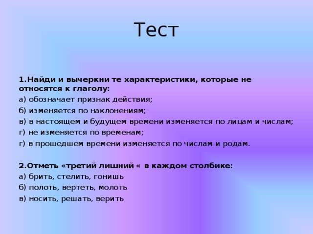 Тест 1.Найди и вычеркни те характеристики, которые не относятся к глаголу: а) обозначает признак действия; б) изменяется по наклонениям; в) в настоящем и будущем времени изменяется по лицам и числам; г) не изменяется по временам; г) в прошедшем времени изменяется по числам и родам. 2.Отметь «третий лишний « в каждом столбике: а) брить, стелить, гонишь б) полоть, вертеть, молоть в) носить, решать, верить 