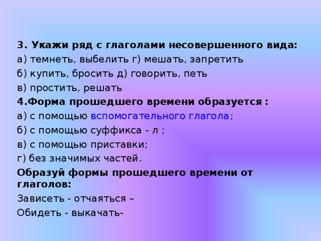 3. Укажи ряд с глаголами несовершенного вида: а) темнеть, выбелить г) мешать, запретить б) купить, бросить д) говорить, петь в) простить, решать 4.Форма прошедшего времени образуется : а) с помощью  вспомогательного глагола ; б) с помощью суффикса - л ; в) с помощью приставки; г) без значимых частей. Образуй формы прошедшего времени от глаголов: Зависеть - отчаяться – Обидеть - выкачать- 