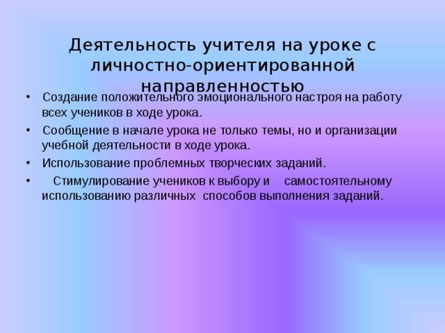  Деятельность учителя на уроке с  личностно-ориентированной направленностью   Создание положительного эмоционального настроя на работу всех учеников в ходе урока. Сообщение в начале урока не только темы, но и организации учебной деятельности в ходе урока. Использование проблемных творческих заданий.  Стимулирование учеников к выбору и самостоятельному использованию различных способов выполнения заданий. 