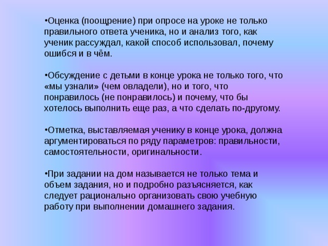 Оценка (поощрение) при опросе на уроке не только правильного ответа ученика, но и анализ того, как ученик рассуждал, какой способ использовал, почему ошибся и в чём. Обсуждение с детьми в конце урока не только того, что «мы узнали» (чем овладели), но и того, что понравилось (не понравилось) и почему, что бы хотелось выполнить еще раз, а что сделать по-другому. Отметка, выставляемая ученику в конце урока, должна аргументироваться по ряду параметров: правильности, самостоятельности, оригинальности. При задании на дом называется не только тема и объем задания, но и подробно разъясняется, как следует рационально организовать свою учебную работу при выполнении домашнего задания.  
