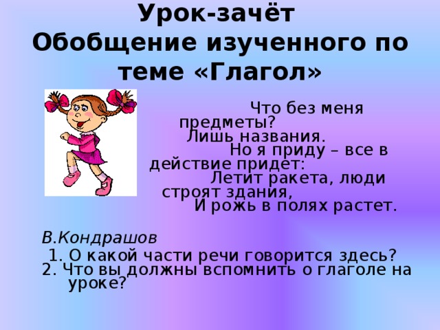 Урок-зачёт  Обобщение изученного по теме «Глагол»  Что без меня предметы?  Лишь названия.  Но я приду – все в действие придет:  Летит ракета, люди строят здания,  И рожь в полях растет.  В.Кондрашов  1. О какой части речи говорится здесь?  2. Что вы должны вспомнить о глаголе на уроке? 