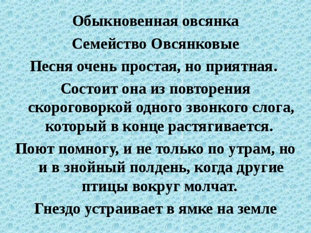 Обыкновенная овсянка Семейство Овсянковые Песня очень простая, но приятная. Состоит она из повторения скороговоркой одного звонкого слога, который в конце растягивается. Поют помногу, и не только по утрам, но и в знойный полдень, когда другие птицы вокруг молчат. Гнездо устраивает в ямке на земле