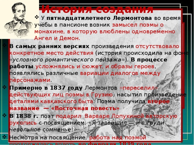 История создания  У пятнадцатилетнего Лермонтова во время учёбы в пансионе возник замысел поэмы о монахине, в которую влюблены одновременно Ангел и Демон. В самых ранних версиях произведения отсутствовало конкретное место действия  (история происходила на фоне « условного романтического пейзажа »). В процессе работы усложнялись и сюжет, и образы героев , появлялись различные вариации диалогов между персонажами . Примерно в 1837 году Лермонтов «переселил» действующих лиц поэмы в Грузию , насытил произведение деталями кавказского быта . Поэма получила второе название  — «Восточная повесть» В 1838 г. поэт подарил  Варваре Лопухиной авторскую рукопись с посвящением: « Я завершил — и в груди невольное сомненье !» Несмотря на посвящение, работа над поэмой продолжалась вплоть до февраля 1839 года. 
