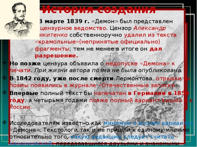 История создания В марте 1839 г. «Демон» был представлен в цензурное ведомство . Цензор  Александр Никитенко собственноручно удалил из текста «крамольные»(непринятые официально) фрагменты ; тем не менее в итоге он дал  разрешение. Но  позже цензура объявила о недопуске «Демона» к печати . При жизни автора поэма не была опубликована. В 1842 году, уже после смерти Лермонтова, отрывки из поэмы появились в журнале «Отечественные записки ». Впервые полный текст бы напечатан в Германии в 1856 году , а четырьмя годами позже полный вариант вышел и в России. Исследователям известно как минимум о восьми вариантах «Демона». Текстологи так и не пришли к единому мнению относительно того, какую редакцию следует считать канонической ; передававшиеся друзьями и знакомыми поэта рукописи нередко оказывались комбинированными , собранными из разных версий. 