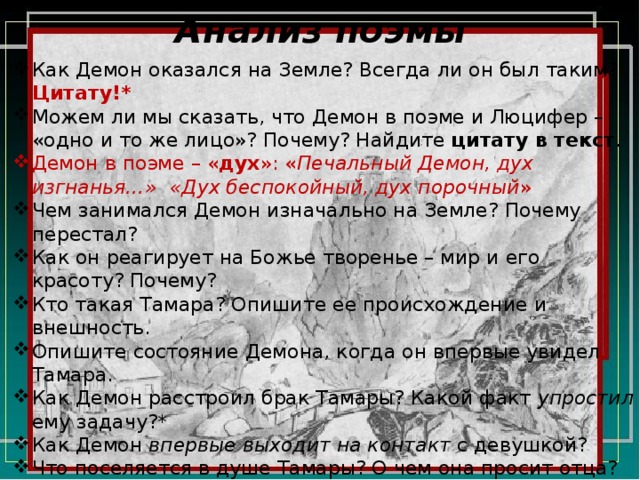 Анализ поэмы Как Демон оказался на Земле? Всегда ли он был таким? Цитату!* Можем ли мы сказать, что Демон в поэме и Люцифер – «одно и то же лицо»? Почему? Найдите цитату в текст . Демон в поэме – « дух »: « Печальный Демон, дух изгнанья…»  «Дух беспокойный, дух порочный » Чем занимался Демон изначально на Земле? Почему перестал? Как он реагирует на Божье творенье – мир и его красоту? Почему? Кто такая Тамара? Опишите ее происхождение и внешность. Опишите состояние Демона, когда он впервые увидел Тамара. Как Демон расстроил брак Тамары? Какой факт упростил ему задачу?* Как Демон впервые выходит на контакт с девушкой? Что поселяется в душе Тамары? О чем она просит отца? Опишите состояние девушки в монастыре. Что ее мучит? Что слышит Демон перед тем, как попасть в келью девушки? Что с ним происходит?  
