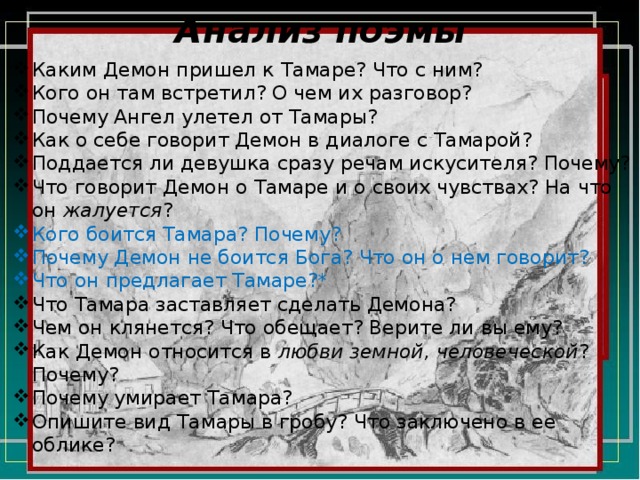 Анализ поэмы Каким Демон пришел к Тамаре? Что с ним? Кого он там встретил? О чем их разговор? Почему Ангел улетел от Тамары? Как о себе говорит Демон в диалоге с Тамарой? Поддается ли девушка сразу речам искусителя? Почему? Что говорит Демон о Тамаре и о своих чувствах? На что он жалуется ? Кого боится Тамара? Почему? Почему Демон не боится Бога? Что он о нем говорит? Что он предлагает Тамаре?* Что Тамара заставляет сделать Демона? Чем он клянется? Что обещает? Верите ли вы ему? Как Демон относится в любви земной, человеческой ? Почему? Почему умирает Тамара? Опишите вид Тамары в гробу? Что заключено в ее облике? 