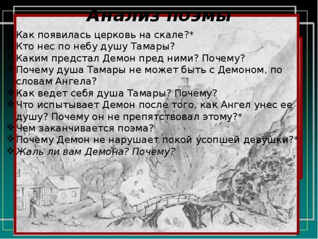 Анализ поэмы Как появилась церковь на скале?* Кто нес по небу душу Тамары? Каким предстал Демон пред ними? Почему? Почему душа Тамары не может быть с Демоном, по словам Ангела? Как ведет себя душа Тамары? Почему? Что испытывает Демон после того, как Ангел унес ее душу? Почему он не препятствовал этому?* Чем заканчивается поэма? Почему Демон не нарушает покой усопшей девушки?* Жаль ли вам Демона? Почему? 