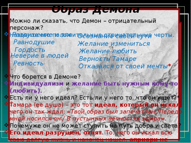 Образ Демона Можно ли сказать, что Демон – отрицательный персонаж? Назовите его положительные отрицательные черты. Что борется в Демоне? Индивидуализм  и  желание быть нужным кому-то ( любить ). Есть ли у него идеал? Есть ли у него то, что он ищет?* Тамара (ее душа) – это тот идеал, который он искал , чего он так ждал: « Твой образ был запечатлен,/Передо мной носился он / В пустынных вечностях эфира ». Почемуже он не может ступить на путь добра и света? Его идеал разрушен, отнят . То, чего он искал всю свою долгую жизнь и наконец нашел, априори не может ему принадлежать (Тамара и ее душа), ведь он изначально создана Богом для другой цели («для рая»). Разрушение и зло Осознание своей сути Равнодушие Желание измениться Гордость Желание любить Неверие в людей Верность Тамаре Ревность Отказался от своей мечты * 