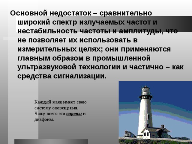 Основной недостаток – сравнительно широкий спектр излучаемых частот и нестабильность частоты и амплитуды, что не позволяет их использовать в измерительных целях; они применяются главным образом в промышленной ультразвуковой технологии и частично – как средства сигнализации. Каждый маяк имеет свою систему оповещения. Чаще всего это сирены и диафоны. 