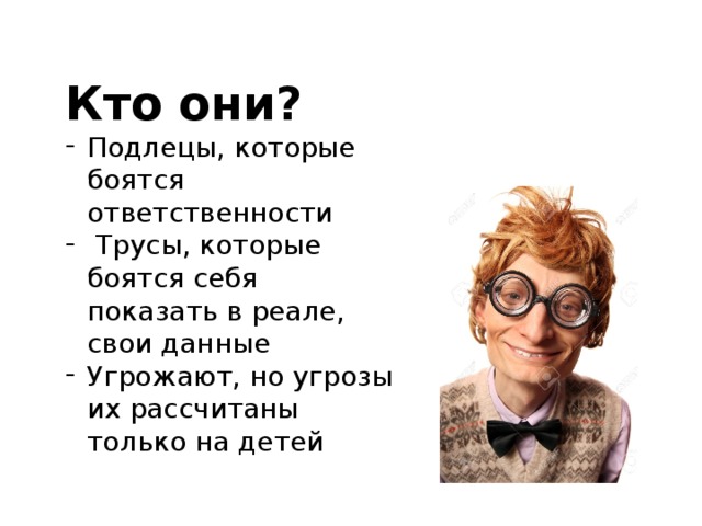 Кто они? Подлецы, которые боятся ответственности  Трусы, которые боятся себя показать в реале, свои данные Угрожают, но угрозы их рассчитаны только на детей 