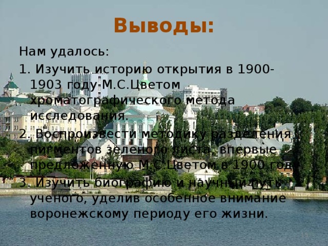 Выводы: Нам удалось: 1. Изучить историю открытия в 1900-1903 году М.С.Цветом хроматографического метода исследования. 2. Воспроизвести методику разделения пигментов зеленого листа, впервые предложенную М.С.Цветом в 1900 году. 3. Изучить биографию и научный путь ученого, уделив особенное внимание воронежскому периоду его жизни.  