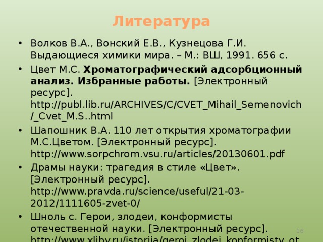 Литература Волков В.А., Вонский Е.В., Кузнецова Г.И. Выдающиеся химики мира. – М.: ВШ, 1991. 656 с. Цвет М.С. Хроматографический адсорбционный анализ. Избранные работы. [Электронный ресурс]. http://publ.lib.ru/ARCHIVES/C/CVET_Mihail_Semenovich/_Cvet_M.S..html Шапошник В.А. 110 лет открытия хроматографии М.С.Цветом. [Электронный ресурс]. http://www.sorpchrom.vsu.ru/articles/20130601.pdf Драмы науки: трагедия в стиле «Цвет». [Электронный ресурс]. http://www.pravda.ru/science/useful/21-03-2012/1111605-zvet-0/ Шноль с. Герои, злодеи, конформисты отечественной науки. [Электронный ресурс]. http://www.xliby.ru/istorija/geroi_zlodei_konformisty_otechestvennoi_nauki/p13.php  