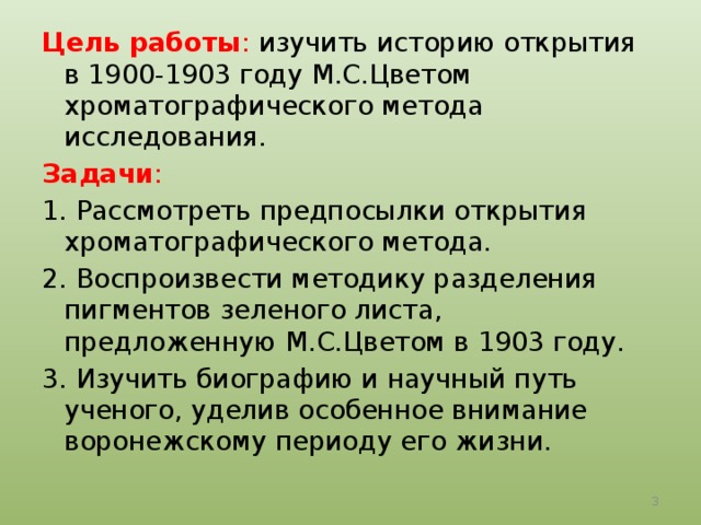Цель работы : изучить историю открытия в 1900-1903 году М.С.Цветом хроматографического метода исследования. Задачи : 1. Рассмотреть предпосылки открытия хроматографического метода. 2. Воспроизвести методику разделения пигментов зеленого листа, предложенную М.С.Цветом в 1903 году. 3. Изучить биографию и научный путь ученого, уделив особенное внимание воронежскому периоду его жизни.  