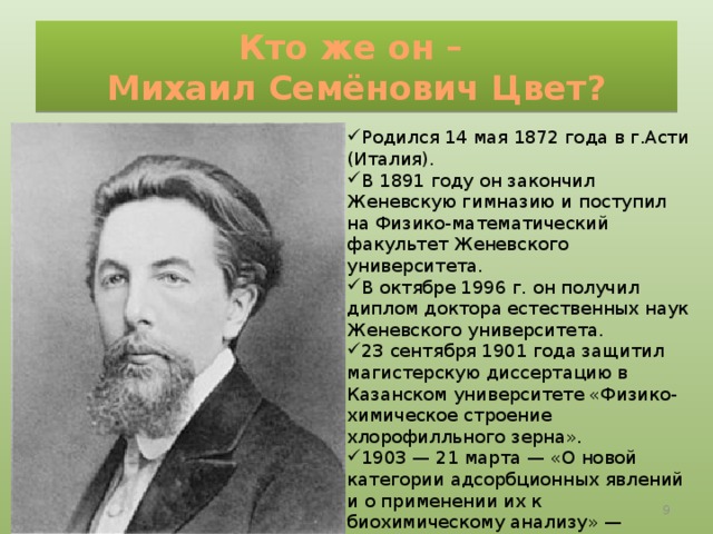 Кто же он –  Михаил Семёнович Цвет? Родился 14 мая 1872 года в г.Асти (Италия). В 1891 году он закончил Женевскую гимназию и поступил на Физико-математический факультет Женевского университета. В октябре 1996 г. он получил диплом доктора естественных наук Женевского университета. 23 сентября 1901 года защитил магистерскую диссертацию в Казанском университете «Физико-химическое строение хлорофилльного зерна». 1903 — 21 марта — «О новой категории адсорбционных явлений и о применении их к биохимическому анализу» — доклад на заседании биологического отделения Варшавского общества естествоиспытателей (дата открытия хроматографии).  