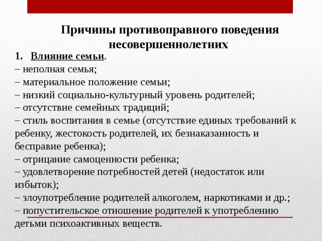 Причины противоправного поведения несовершеннолетних Влияние семьи . – неполная семья; – материальное положение семьи; – низкий социально-культурный уровень родителей; – отсутствие семейных традиций; – стиль воспитания в семье (отсутствие единых требований к ребенку, жестокость родителей, их безнаказанность и бесправие ребенка); – отрицание самоценности ребенка; – удовлетворение потребностей детей (недостаток или избыток); – злоупотребление родителей алкоголем, наркотиками и др.; – попустительское отношение родителей к употреблению детьми психоактивных веществ. 