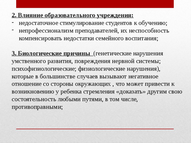 2. Влияние образовательного учреждения: недостаточное стимулирование студентов к обучению; непрофессионализм преподавателей, их неспособность компенсировать недостатки семейного воспитания; 3. Биологические причины (генетические нарушения умственного развития, повреждения нервной системы; психофизиологические; физиологические нарушения), которые в большинстве случаев вызывают негативное отношение со стороны окружающих , что может привести к возникновению у ребенка стремления «доказать» другим свою состоятельность любыми путями, в том числе, противоправными; 
