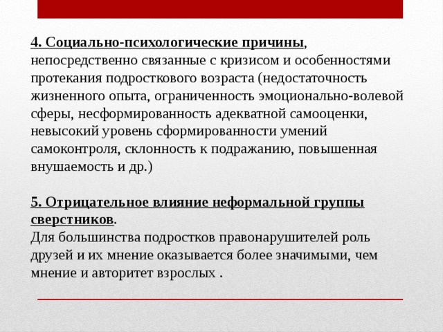 4. Социально-психологические причины , непосредственно связанные с кризисом и особенностями протекания подросткового возраста (недостаточность жизненного опыта, ограниченность эмоционально-волевой сферы, несформированность адекватной самооценки, невысокий уровень сформированности умений самоконтроля, склонность к подражанию, повышенная внушаемость и др.) 5. Отрицательное влияние неформальной группы сверстников . Для большинства подростков правонарушителей роль друзей и их мнение оказывается более значимыми, чем мнение и авторитет взрослых . 