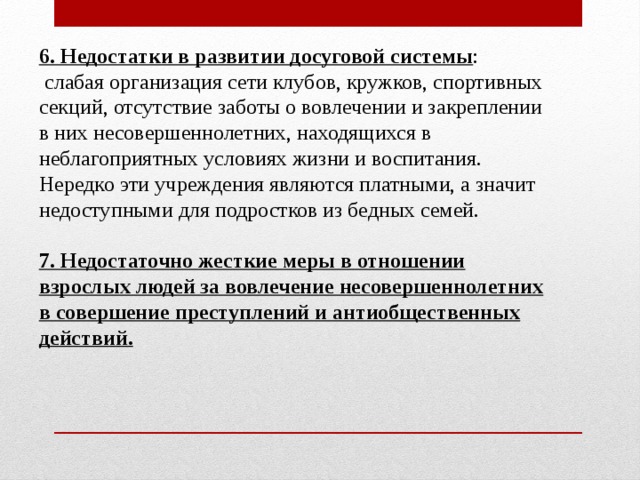6. Недостатки в развитии досуговой системы :  слабая организация сети клубов, кружков, спортивных секций, отсутствие заботы о вовлечении и закреплении в них несовершеннолетних, находящихся в неблагоприятных условиях жизни и воспитания. Нередко эти учреждения являются платными, а значит недоступными для подростков из бедных семей. 7. Недостаточно жесткие меры в отношении взрослых людей за вовлечение несовершеннолетних в совершение преступлений и антиобщественных действий. 