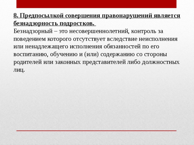 8. Предпосылкой совершения правонарушений является безнадзорность подростков. Безнадзорный – это несовершеннолетний, контроль за поведением которого отсутствует вследствие неисполнения или ненадлежащего исполнения обязанностей по его воспитанию, обучению и (или) содержанию со стороны родителей или законных представителей либо должностных лиц. 