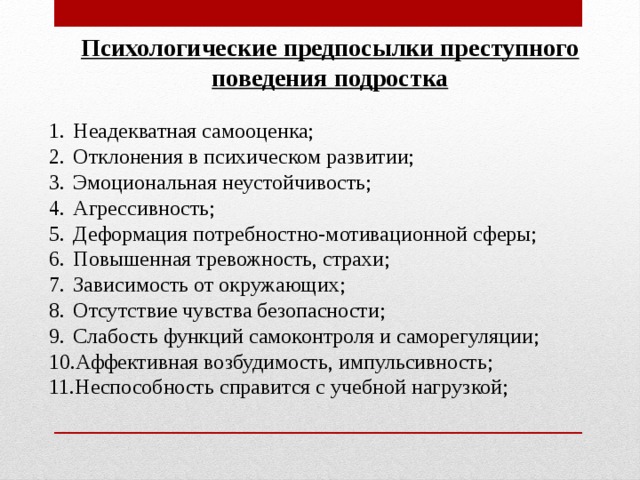Психологические предпосылки преступного поведения подростка  Неадекватная самооценка; Отклонения в психическом развитии; Эмоциональная неустойчивость; Агрессивность; Деформация потребностно-мотивационной сферы; Повышенная тревожность, страхи; Зависимость от окружающих; Отсутствие чувства безопасности; Слабость функций самоконтроля и саморегуляции; Аффективная возбудимость, импульсивность; Неспособность справится с учебной нагрузкой; 