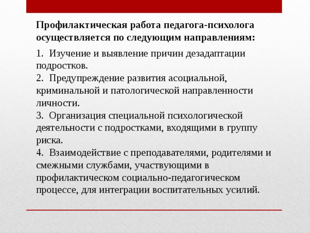 Профилактическая работа педагога-психолога осуществляется по следующим направлениям: 1. Изучение и выявление причин дезадаптации подростков. 2. Предупреждение развития асоциальной, криминальной и патологической направленности личности. 3. Организация специальной психологической деятельности с подростками, входящими в группу риска. 4. Взаимодействие с преподавателями, родителями и смежными службами, участвующими в профилактическом социально-педагогическом процессе, для интеграции воспитательных усилий. 