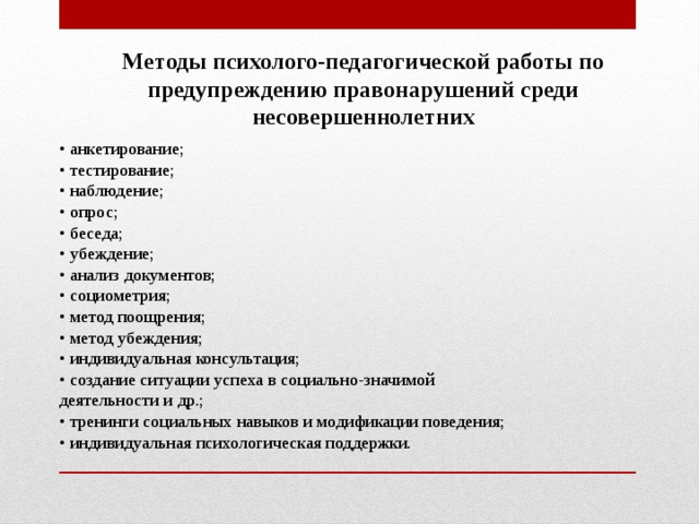 Методы психолого-педагогической работы по предупреждению правонарушений среди несовершеннолетних • анкетирование; • тестирование; • наблюдение; • опрос; • беседа; • убеждение; • анализ документов; • социометрия; • метод поощрения; • метод убеждения; • индивидуальная консультация; • создание ситуации успеха в социально-значимой деятельности и др.; • тренинги социальных навыков и модификации поведения; • индивидуальная психологическая поддержки. 