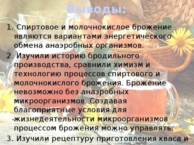 Выводы: 1. Спиртовое и молочнокислое брожение являются вариантами энергетического обмена анаэробных организмов. 2. Изучили историю бродильного производства, сравнили химизм и технологию процессов спиртового и молочнокислого брожения. Брожение невозможно без анаэробных микроорганизмов. Создавая благоприятные условия для жизнедеятельности микроорганизмов процессом брожения можно управлять. 3. Изучили рецептуру приготовления кваса и приготовили его. 