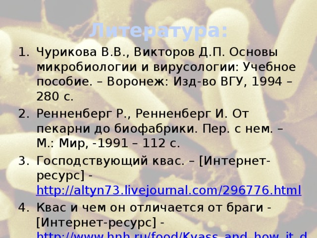 Литература: Чурикова В.В., Викторов Д.П. Основы микробиологии и вирусологии: Учебное пособие. – Воронеж: Изд-во ВГУ, 1994 – 280 с. Ренненберг Р., Ренненберг И. От пекарни до биофабрики. Пер. с нем. – М.: Мир, -1991 – 112 с. Господствующий квас. – [Интернет-ресурс] - http://altyn73.livejournal.com/296776.html Квас и чем он отличается от браги - [Интернет-ресурс] - http://www.hnh.ru/food/Kvass_and_how_it_differs_from_the_wash 