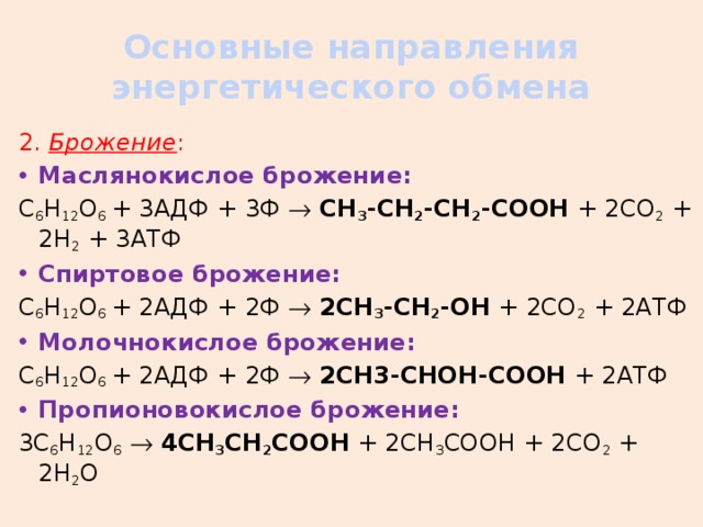 Основные направления энергетического обмена 2. Брожение : Маслянокислое брожение: C 6 H 12 O 6 + 3АДФ + 3Ф   СН 3 -СН 2 -СН 2 -СООН + 2СО 2 + 2Н 2 + 3АТФ Спиртовое брожение: C 6 H 12 O 6 + 2АДФ + 2Ф   2СН 3 -СН 2 -ОН + 2СО 2 + 2АТФ Молочнокислое брожение: C 6 H 12 O 6 + 2АДФ + 2Ф   2СН3-СНОН-СООН + 2АТФ Пропионовокислое брожение: 3С 6 Н 12 О 6    4СН 3 СН 2 СООН + 2СН 3 СООН + 2СО 2 + 2Н 2 О 