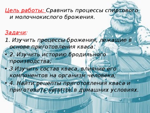 Цель работы: Сравнить процессы спиртового и молочнокислого брожения. Задачи :  1. Изучить процессы брожения, лежащие в основе приготовления кваса. 2. Изучить историю бродильного производства; 3.Изучить состав кваса, влияние его компонентов на организм человека; 4. Найти рецепты приготовления кваса и приготовить напиток в домашних условиях. . 