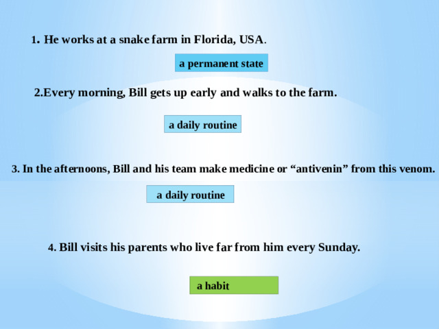 1 . He works at a snake farm in Florida, USA . a permanent state 2.Every morning, Bill gets up early and walks to the farm. a daily routine 3. In the afternoons, Bill and his team make medicine or “antivenin” from this venom.  a daily routine 4. Bill visits his parents who live far from him every Sunday.  a habit 