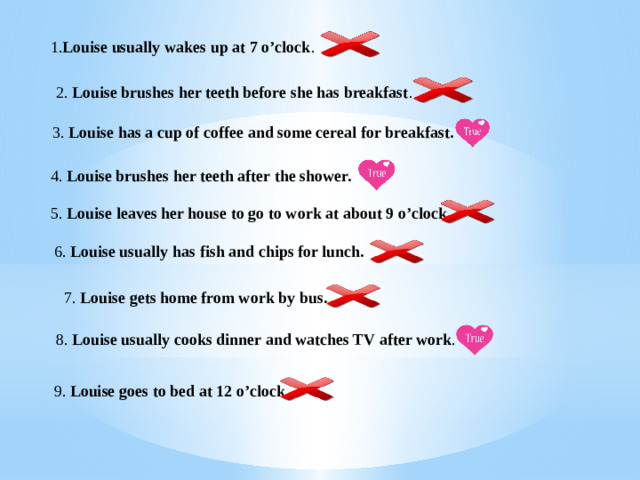 1. Louise usually wakes up at 7 o’clock . 2. Louise brushes her teeth before she has breakfast . 3. Louise has a cup of coffee and some cereal for breakfast. 4. Louise brushes her teeth after the shower. 5. Louise leaves her house to go to work at about 9 o’clock . 6. Louise usually has fish and chips for lunch. 7. Louise gets home from work by bus. 8. Louise usually cooks dinner and watches TV after work . 9. Louise goes to bed at 12 o’clock . 