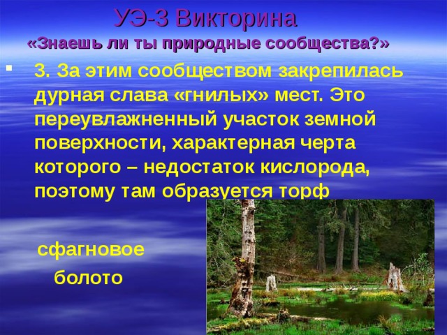 УЭ-3 Викторина  «Знаешь ли ты природные сообщества?» 3. За этим сообществом закрепилась дурная слава «гнилых» мест. Это переувлажненный участок земной поверхности, характерная черта которого – недостаток кислорода, поэтому там образуется торф   сфагновое  болото 