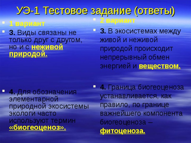 УЭ-1 Тестовое задание (ответы) 2 вариант 3. В экосистемах между живой и неживой природой происходит непрерывный обмен энергией и  веществом.  4. Граница биогеоценоза устанавливается, как правило, по границе важнейшего компонента биогеоценоза –  фитоценоза. 1 вариант 3. Виды связаны не только друг с другом, но и с  неживой природой.  4. Для обозначения элементарной природной экосистемы экологи часто используют термин  «биогеоценоз». 