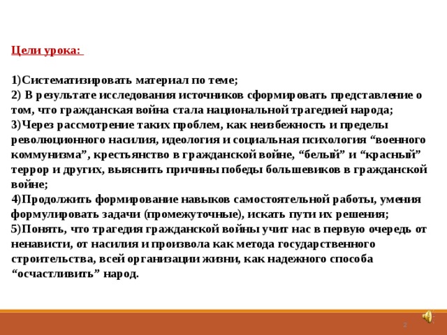 Цели урока:  Систематизировать материал по теме;  В результате исследования источников сформировать представление о том, что гражданская война стала национальной трагедией народа; Через рассмотрение таких проблем, как неизбежность и пределы революционного насилия, идеология и социальная психология “военного коммунизма”, крестьянство в гражданской войне, “белый” и “красный” террор и других, выяснить причины победы большевиков в гражданской войне; Продолжить формирование навыков самостоятельной работы, умения формулировать задачи (промежуточные), искать пути их решения; Понять, что трагедия гражданской войны учит нас в первую очередь от ненависти, от насилия и произвола как метода государственного строительства, всей организации жизни, как надежного способа “осчастливить” народ.   