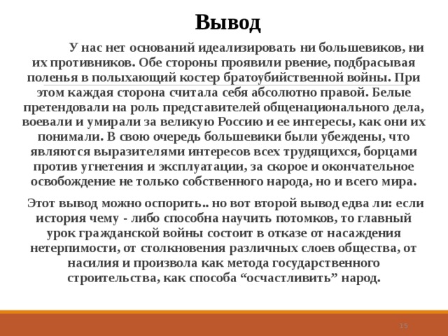 Вывод  У нас нет оснований идеализировать ни большевиков, ни их противников. Обе стороны проявили рвение, подбрасывая поленья в полыхающий костер братоубийственной войны. При этом каждая сторона считала себя абсолютно правой. Белые претендовали на роль представителей общенационального дела, воевали и умирали за великую Россию и ее интересы, как они их понимали. В свою очередь большевики были убеждены, что являются выразителями интересов всех трудящихся, борцами против угнетения и эксплуатации, за скорое и окончательное освобождение не только собственного народа, но и всего мира.  Этот вывод можно оспорить.. но вот второй вывод едва ли: если история чему - либо способна научить потомков, то главный урок гражданской войны состоит в отказе от насаждения нетерпимости, от столкновения различных слоев общества, от насилия и произвола как метода государственного строительства, как способа “осчастливить” народ.   