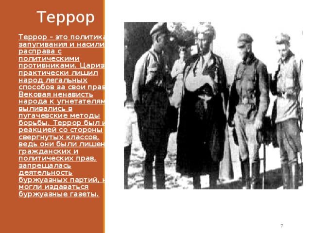 Террор Террор – это политика запугивания и насилия, расправа с политическими противниками. Царизм  практически лишил народ легальных способов за свои права. Вековая ненависть народа к угнетателям выливались в пугачевские методы борьбы. Террор был и реакцией со стороны свергнутых классов, ведь они были лишены гражданских и политических прав, запрещалась деятельность буржуазных партий, не могли издаваться буржуазные газеты.   