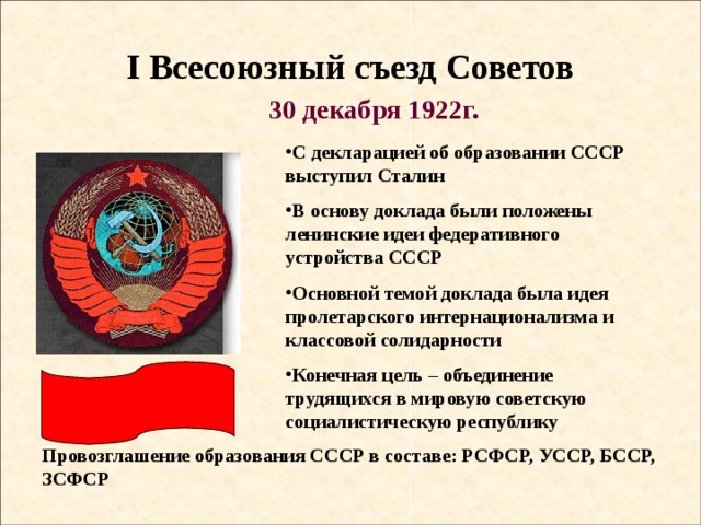 I Всесоюзный съезд Советов 30 декабря 1922г. С декларацией об образовании СССР выступил Сталин В основу доклада были положены ленинские идеи федеративного устройства СССР Основной темой доклада была идея пролетарского интернационализма и классовой солидарности Конечная цель – объединение трудящихся в мировую советскую социалистическую республику Провозглашение образования СССР в составе: РСФСР, УССР, БССР, ЗСФСР 