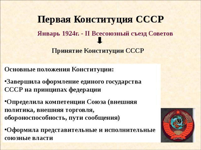 Первая Конституция СССР Январь 1924г. - II Всесоюзный съезд Советов Принятие Конституции СССР Основные положения Конституции: Завершила оформление единого государства СССР на принципах федерации Определила компетенции Союза (внешняя политика, внешняя торговля, обороноспособность, пути сообщения) Оформила представительные и исполнительные союзные власти 