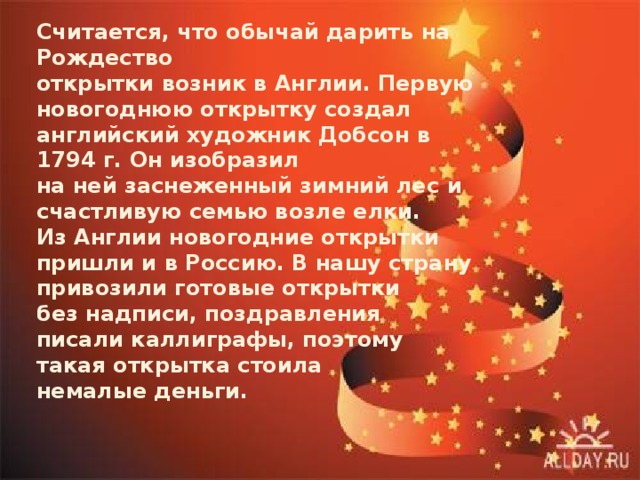 Считается, что обычай дарить на Рождество открытки возник в Англии. Первую новогоднюю открытку создал английский художник Добсон в 1794 г. Он изобразил на ней заснеженный зимний лес и счастливую семью возле елки.  Из Англии новогодние открытки пришли и в Россию. В нашу страну привозили готовые открытки без надписи, поздравления писали каллиграфы, поэтому такая открытка стоила немалые деньги.   