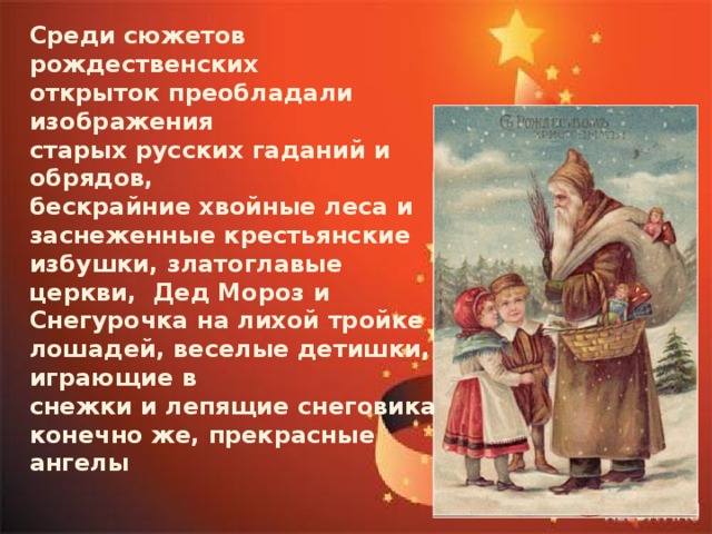 Среди сюжетов рождественских открыток преобладали изображения старых русских гаданий и обрядов, бескрайние хвойные леса и заснеженные крестьянские избушки, златоглавые церкви, Дед Мороз и Снегурочка на лихой тройке лошадей, веселые детишки, играющие в снежки и лепящие снеговика, конечно же, прекрасные ангелы 