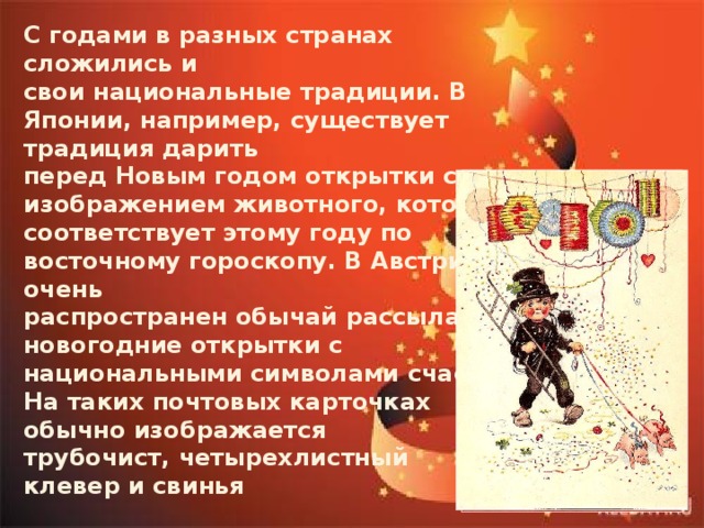 С годами в разных странах сложились и свои национальные традиции. В Японии, например, существует традиция дарить перед Новым годом открытки с изображением животного, которое соответствует этому году по восточному гороскопу. В Австрии очень распространен обычай рассылать новогодние открытки с национальными символами счастья. На таких почтовых карточках обычно изображается трубочист, четырехлистный клевер и свинья   
